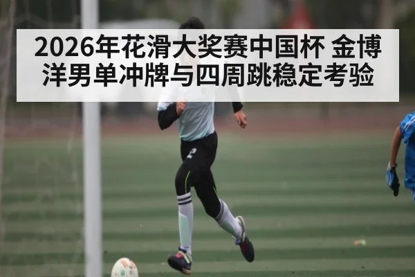 2026年花滑大奖赛中国杯 金博洋男单冲牌与四周跳稳定考验 - kaiyun